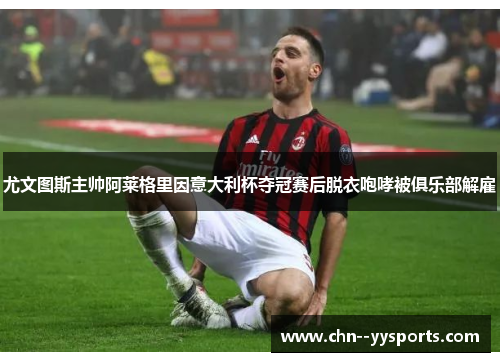 尤文图斯主帅阿莱格里因意大利杯夺冠赛后脱衣咆哮被俱乐部解雇